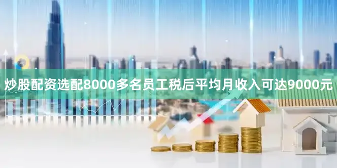 炒股配资选配8000多名员工税后平均月收入可达9000元
