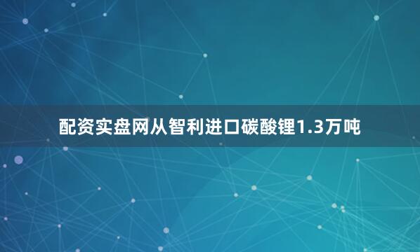配资实盘网从智利进口碳酸锂1.3万吨