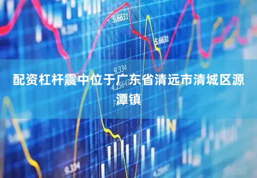 配资杠杆震中位于广东省清远市清城区源潭镇