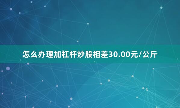 怎么办理加杠杆炒股相差30.00元/公斤