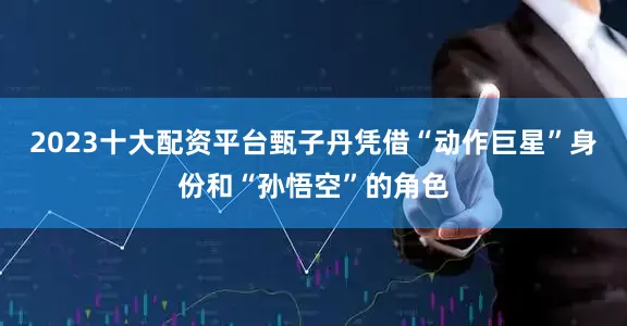 2023十大配资平台甄子丹凭借“动作巨星”身份和“孙悟空”的角色