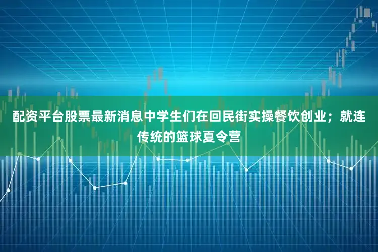 配资平台股票最新消息中学生们在回民街实操餐饮创业；就连传统的篮球夏令营