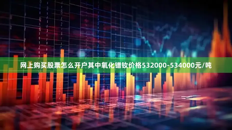 网上购买股票怎么开户其中氧化镨钕价格532000-534000元/吨