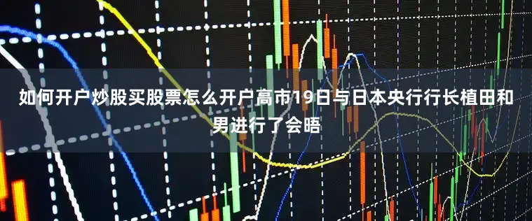 如何开户炒股买股票怎么开户高市19日与日本央行行长植田和男进行了会晤