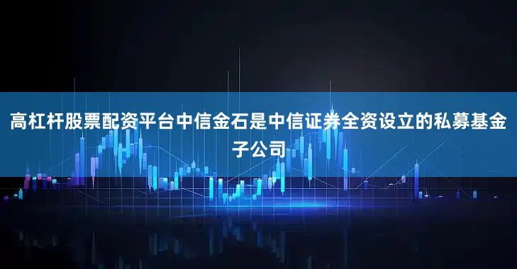 高杠杆股票配资平台中信金石是中信证券全资设立的私募基金子公司