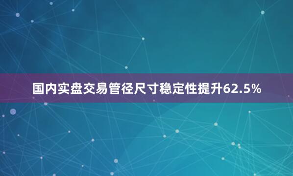 国内实盘交易管径尺寸稳定性提升62.5%