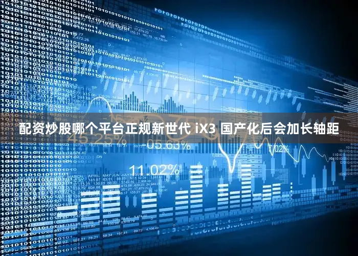 配资炒股哪个平台正规新世代 iX3 国产化后会加长轴距